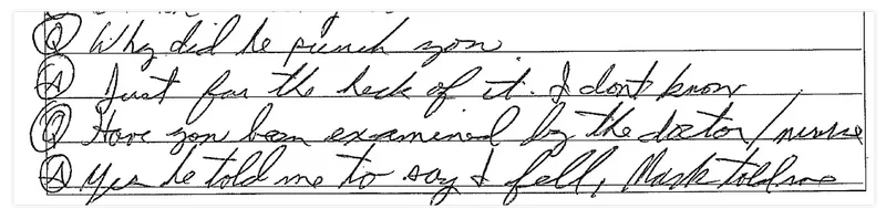 Handwritten text: Q: Why did he punch you? A: Just for the heck of it. I don't know. Q: Have you been examined by the doctor/nurse? A: Yes he told me to say I fell, Mark told me.