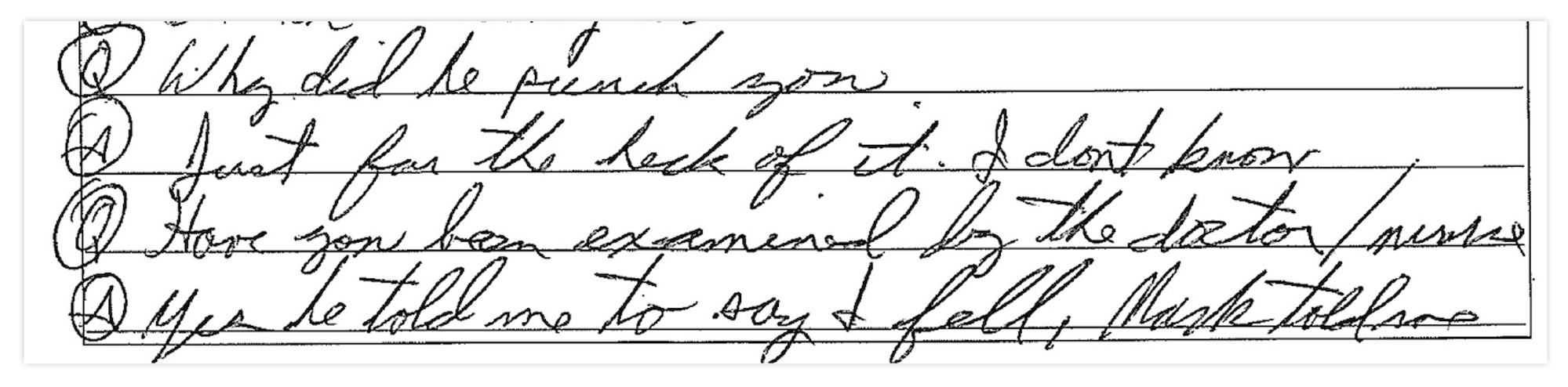 Handwritten text: Q: Why did he punch you? A: Just for the heck of it. I don't know. Q: Have you been examined by the doctor/nurse? A: Yes he told me to say I fell, Mark told me.