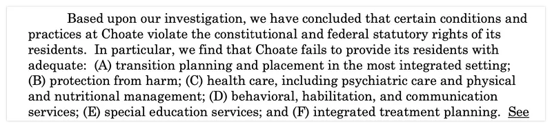 Based upon our investigation, we have concluded that certain conditions and practices at Choate violate the constitutional and federal statutory rights of its residents. In particular, we find that Choate fails to provide its residents with adequate: (A) transition planning and placement in the most integrated setting; (B) protection from harm; (C) health care, including psychiatric care and physical and nutritional management; (D) behavioral, habilitation, and communication services; (E) special education services; and (F) integrated treatment planning.