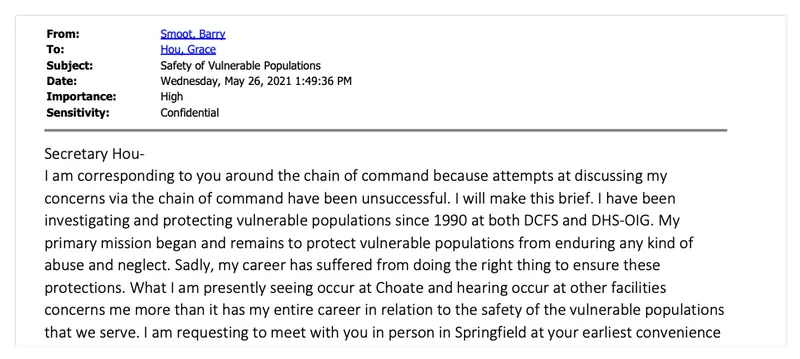 Email from Barry Smoot to Grace Hou, May 26, 2021, that reads in part: "What I am presently seeing occur at Choate and hearing occur at other facilities concerns me more than it has in my entire career in relation to the safety of the vulnerable populations that we serve. I am requesting to meet with you in person in Springfield at your earlier convenience"