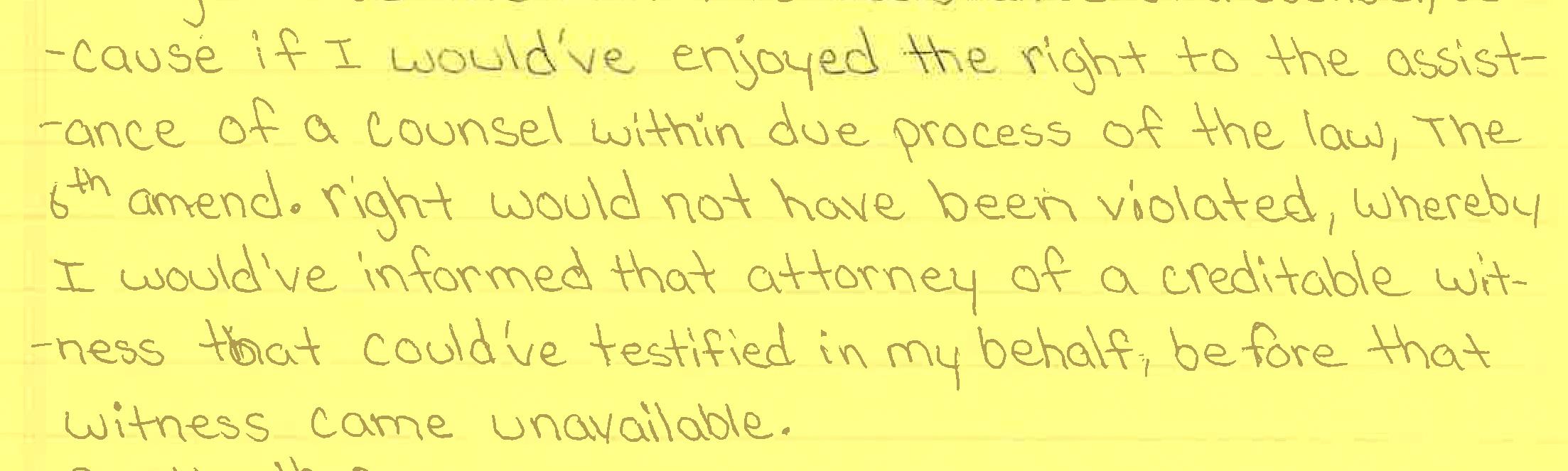 A scan of a written letter on yellow paper that reads: “...cause if I would’ve enjoyed the right to the assistance of a counsel within due process of the law, the 6th amend. right would not have been violated, whereby I would’ve informed that attorney of a creditable witness that could’ve testified in my behalf, before that witness came unavailable.”