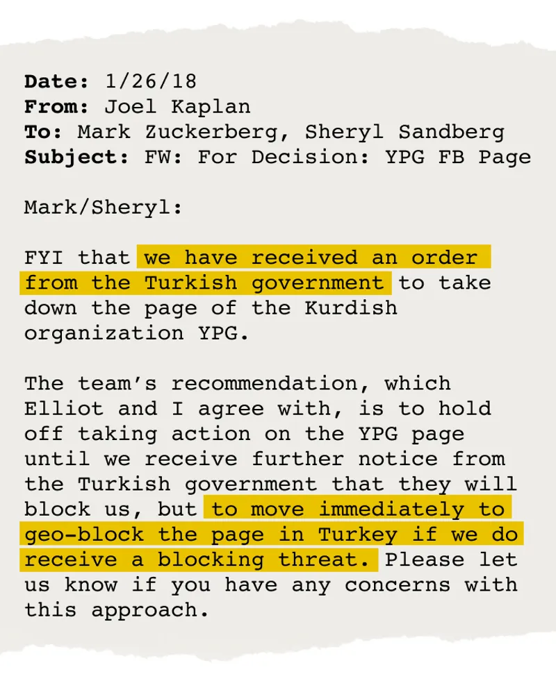 Email from Joel Kaplan to Mark Zuckerberg and Sheryl Sandberg that says, "FYI that we have received an order from the Turkish government to take down the page of the Kurdish organization YPG. The team's recommendation, which Elliot and I agree with, is to hold off taking action on the YPG page until we receive further notice from the Turkish government that they will block us, but to move immediately to geo-block the page in Turkey if we do receive a blocking threat. Please let us know if you have any concerns with this approach."