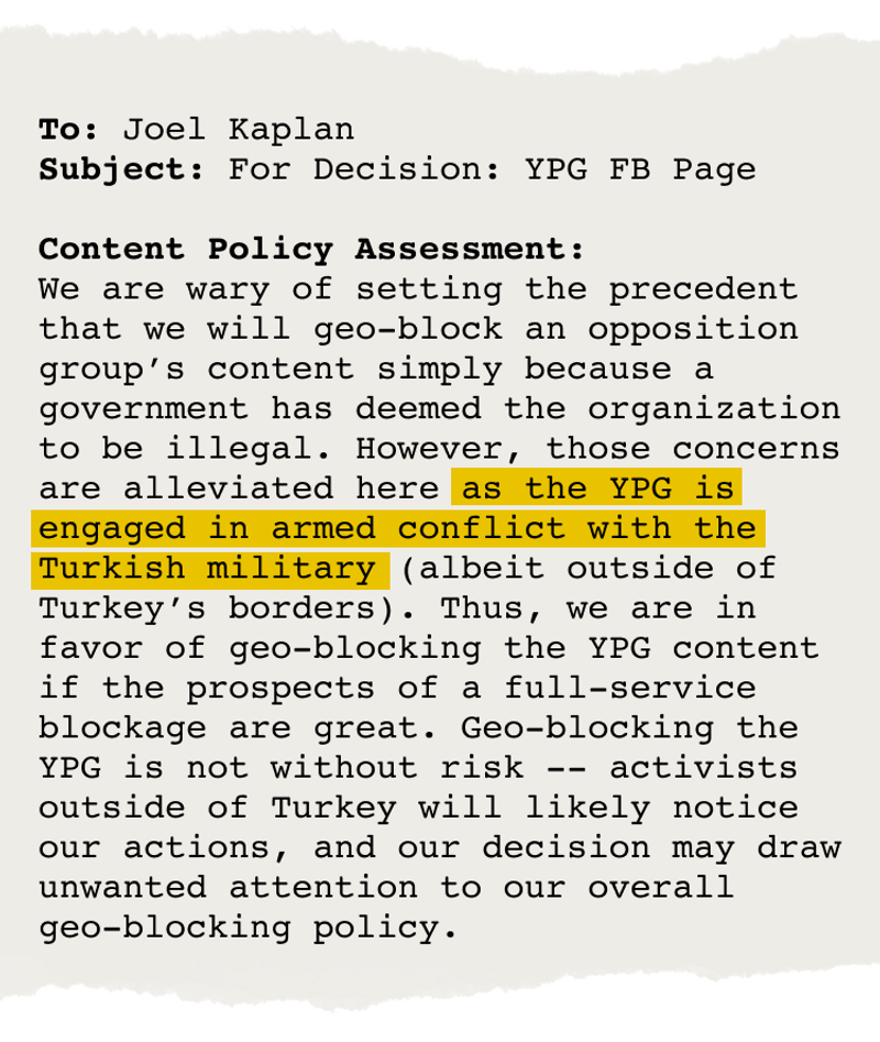 Email from Joel Kaplan that says, in part, "We are wary of setting the precedent that we will geo-block an opposition group's content simply because a government has deemed the organization to be illegal. However, those concerns are alleviated here as the YPG is engaged in armed conflict with the Turkish military …. Thus, we are in favor of geo-blocking the YPG content …."