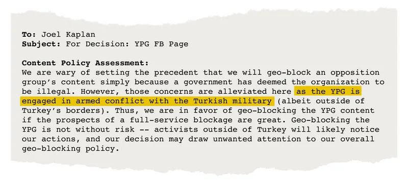 Email from Joel Kaplan that says, in part, "We are wary of setting the precedent that we will geo-block an opposition group's content simply because a government has deemed the organization to be illegal. However, those concerns are alleviated here as the YPG is engaged in armed conflict with the Turkish military …. Thus, we are in favor of geo-blocking the YPG content …."